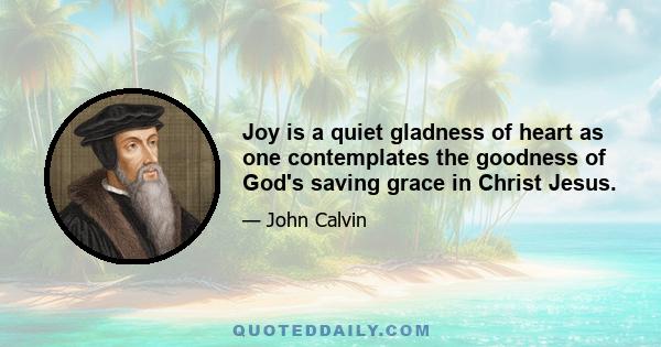 Joy is a quiet gladness of heart as one contemplates the goodness of God's saving grace in Christ Jesus.