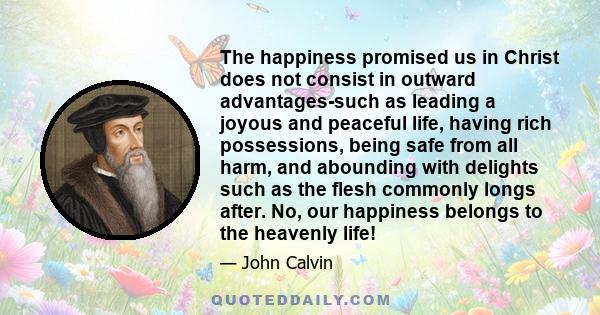 The happiness promised us in Christ does not consist in outward advantages-such as leading a joyous and peaceful life, having rich possessions, being safe from all harm, and abounding with delights such as the flesh