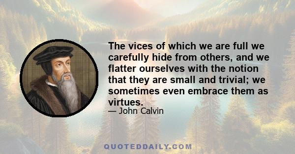 The vices of which we are full we carefully hide from others, and we flatter ourselves with the notion that they are small and trivial; we sometimes even embrace them as virtues.