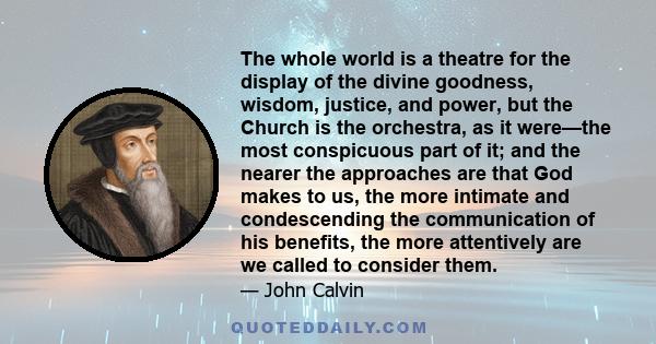 The whole world is a theatre for the display of the divine goodness, wisdom, justice, and power, but the Church is the orchestra, as it were—the most conspicuous part of it; and the nearer the approaches are that God