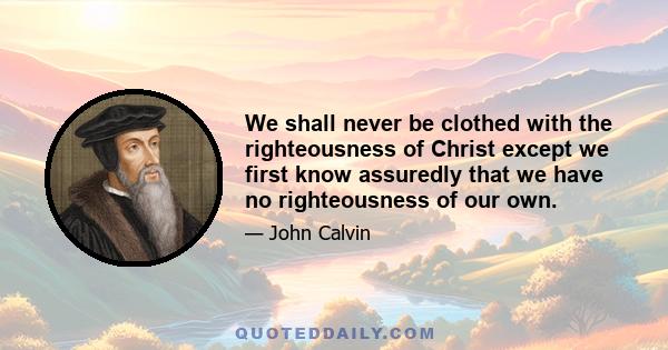 We shall never be clothed with the righteousness of Christ except we first know assuredly that we have no righteousness of our own.