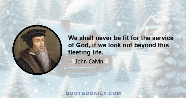 We shall never be fit for the service of God, if we look not beyond this fleeting life.