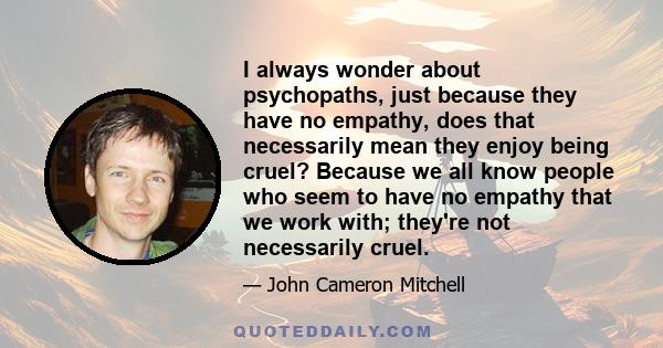 I always wonder about psychopaths, just because they have no empathy, does that necessarily mean they enjoy being cruel? Because we all know people who seem to have no empathy that we work with; they're not necessarily