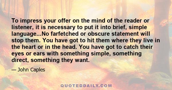 To impress your offer on the mind of the reader or listener, it is necessary to put it into brief, simple language...No farfetched or obscure statement will stop them. You have got to hit them where they live in the