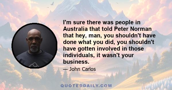 I'm sure there was people in Australia that told Peter Norman that hey, man, you shouldn't have done what you did, you shouldn't have gotten involved in those individuals, it wasn't your business.