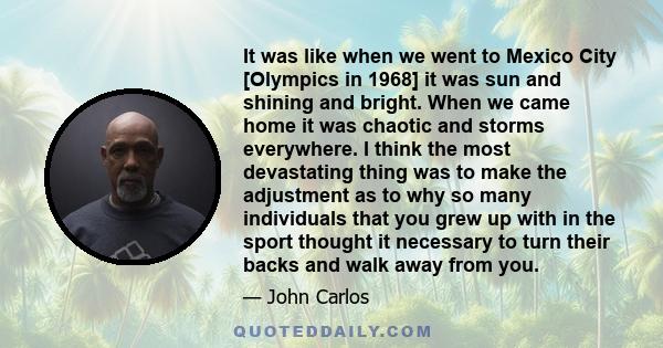 It was like when we went to Mexico City [Olympics in 1968] it was sun and shining and bright. When we came home it was chaotic and storms everywhere. I think the most devastating thing was to make the adjustment as to