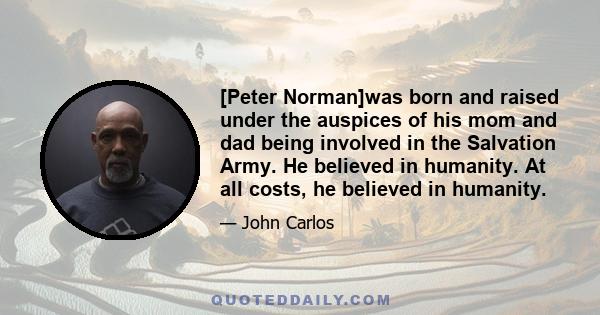 [Peter Norman]was born and raised under the auspices of his mom and dad being involved in the Salvation Army. He believed in humanity. At all costs, he believed in humanity.