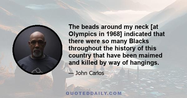 The beads around my neck [at Olympics in 1968] indicated that there were so many Blacks throughout the history of this country that have been maimed and killed by way of hangings.