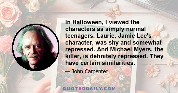 In Halloween, I viewed the characters as simply normal teenagers. Laurie, Jamie Lee's character, was shy and somewhat repressed. And Michael Myers, the killer, is definitely repressed. They have certain similarities.