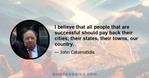 I believe that all people that are successful should pay back their cities, their states, their towns, our country.