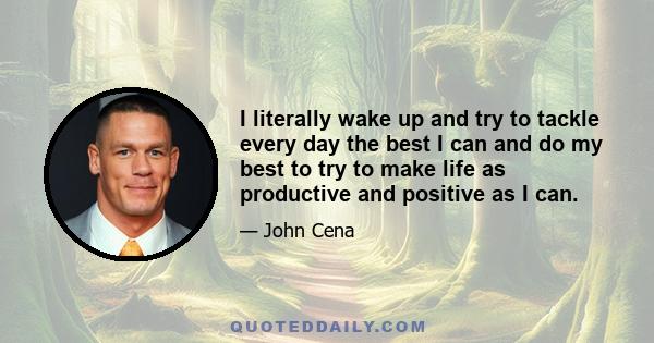 I literally wake up and try to tackle every day the best I can and do my best to try to make life as productive and positive as I can.