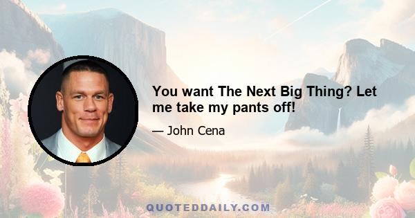 You want The Next Big Thing? Let me take my pants off!