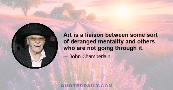 Art is a liaison between some sort of deranged mentality and others who are not going through it.