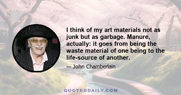 I think of my art materials not as junk but as garbage. Manure, actually: it goes from being the waste material of one being to the life-source of another.