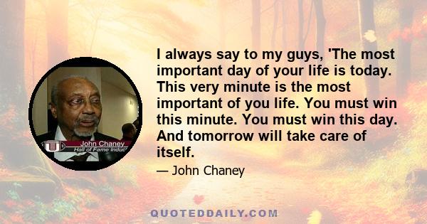 I always say to my guys, 'The most important day of your life is today. This very minute is the most important of you life. You must win this minute. You must win this day. And tomorrow will take care of itself.