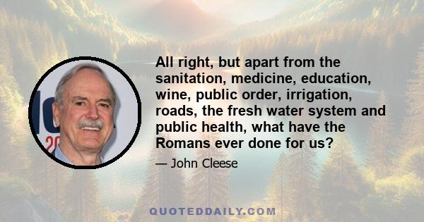 All right, but apart from the sanitation, medicine, education, wine, public order, irrigation, roads, the fresh water system and public health, what have the Romans ever done for us?