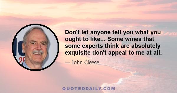 Don't let anyone tell you what you ought to like... Some wines that some experts think are absolutely exquisite don't appeal to me at all.