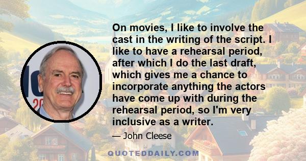 On movies, I like to involve the cast in the writing of the script. I like to have a rehearsal period, after which I do the last draft, which gives me a chance to incorporate anything the actors have come up with during 