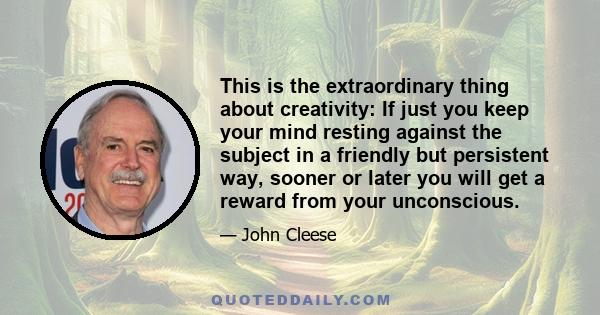 This is the extraordinary thing about creativity: If just you keep your mind resting against the subject in a friendly but persistent way, sooner or later you will get a reward from your unconscious.