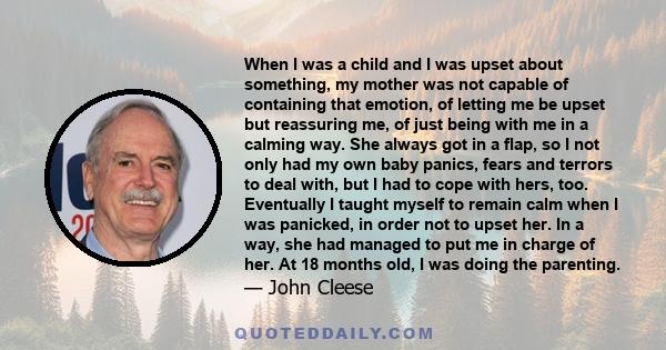 When I was a child and I was upset about something, my mother was not capable of containing that emotion, of letting me be upset but reassuring me, of just being with me in a calming way. She always got in a flap, so I