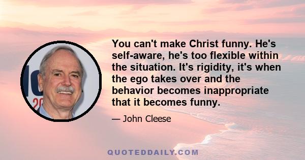 You can't make Christ funny. He's self-aware, he's too flexible within the situation. It's rigidity, it's when the ego takes over and the behavior becomes inappropriate that it becomes funny.