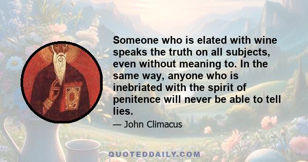 Someone who is elated with wine speaks the truth on all subjects, even without meaning to. In the same way, anyone who is inebriated with the spirit of penitence will never be able to tell lies.