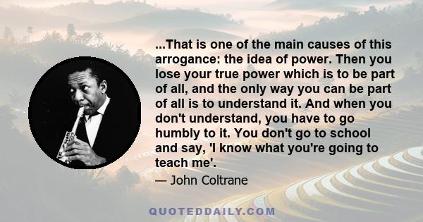 ...That is one of the main causes of this arrogance: the idea of power. Then you lose your true power which is to be part of all, and the only way you can be part of all is to understand it. And when you don't