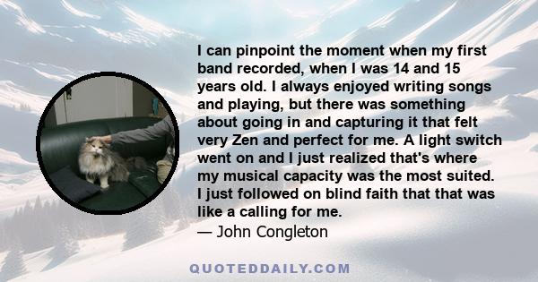 I can pinpoint the moment when my first band recorded, when I was 14 and 15 years old. I always enjoyed writing songs and playing, but there was something about going in and capturing it that felt very Zen and perfect