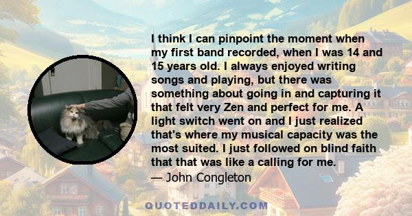 I think I can pinpoint the moment when my first band recorded, when I was 14 and 15 years old. I always enjoyed writing songs and playing, but there was something about going in and capturing it that felt very Zen and