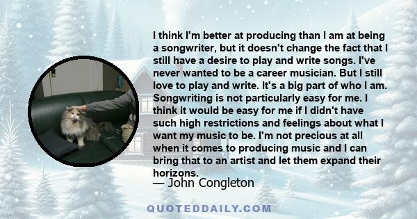 I think I'm better at producing than I am at being a songwriter, but it doesn't change the fact that I still have a desire to play and write songs. I've never wanted to be a career musician. But I still love to play and 