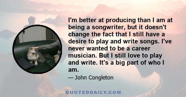 I'm better at producing than I am at being a songwriter, but it doesn't change the fact that I still have a desire to play and write songs. I've never wanted to be a career musician. But I still love to play and write.