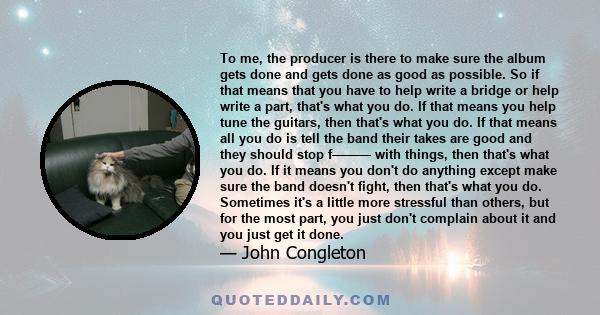 To me, the producer is there to make sure the album gets done and gets done as good as possible. So if that means that you have to help write a bridge or help write a part, that's what you do. If that means you help