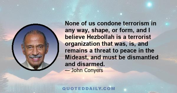 None of us condone terrorism in any way, shape, or form, and I believe Hezbollah is a terrorist organization that was, is, and remains a threat to peace in the Mideast, and must be dismantled and disarmed.