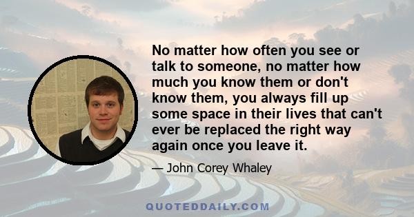 No matter how often you see or talk to someone, no matter how much you know them or don't know them, you always fill up some space in their lives that can't ever be replaced the right way again once you leave it.