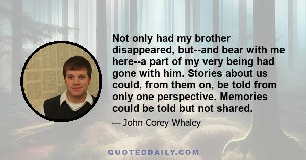 Not only had my brother disappeared, but--and bear with me here--a part of my very being had gone with him. Stories about us could, from them on, be told from only one perspective. Memories could be told but not shared.