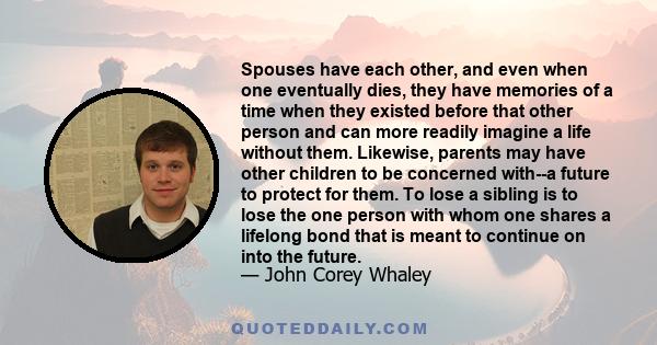 Spouses have each other, and even when one eventually dies, they have memories of a time when they existed before that other person and can more readily imagine a life without them. Likewise, parents may have other