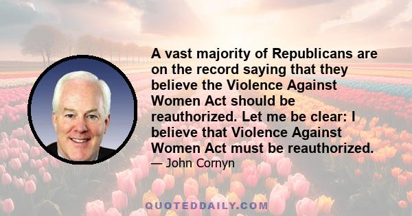 A vast majority of Republicans are on the record saying that they believe the Violence Against Women Act should be reauthorized. Let me be clear: I believe that Violence Against Women Act must be reauthorized.