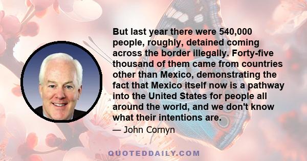 But last year there were 540,000 people, roughly, detained coming across the border illegally. Forty-five thousand of them came from countries other than Mexico, demonstrating the fact that Mexico itself now is a