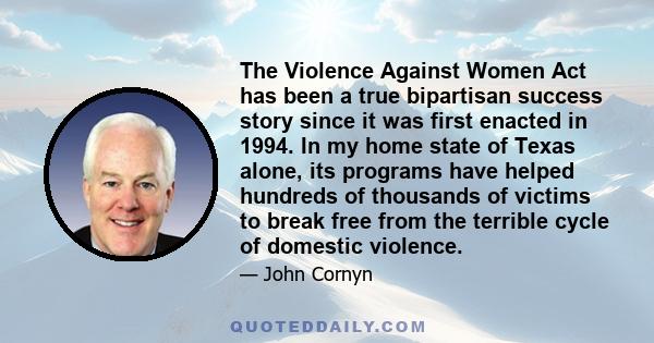 The Violence Against Women Act has been a true bipartisan success story since it was first enacted in 1994. In my home state of Texas alone, its programs have helped hundreds of thousands of victims to break free from