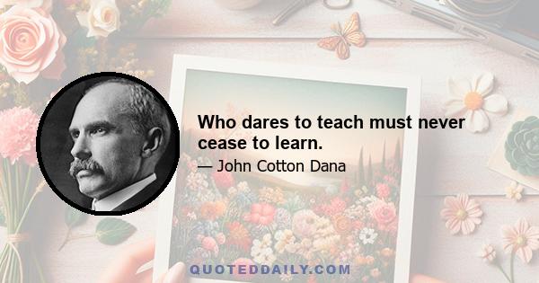 Who dares to teach must never cease to learn.