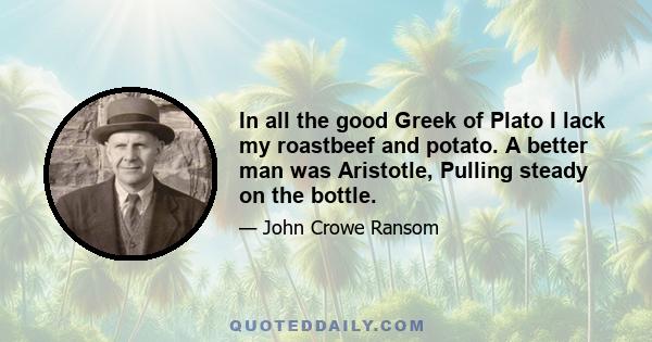 In all the good Greek of Plato I lack my roastbeef and potato. A better man was Aristotle, Pulling steady on the bottle.