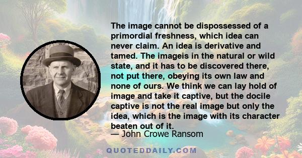 The image cannot be dispossessed of a primordial freshness, which idea can never claim. An idea is derivative and tamed. The imageis in the natural or wild state, and it has to be discovered there, not put there,