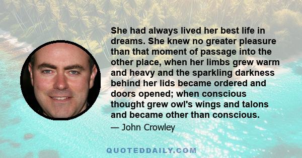 She had always lived her best life in dreams. She knew no greater pleasure than that moment of passage into the other place, when her limbs grew warm and heavy and the sparkling darkness behind her lids became ordered