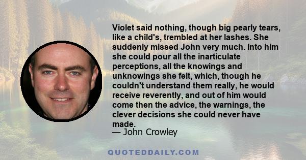 Violet said nothing, though big pearly tears, like a child's, trembled at her lashes. She suddenly missed John very much. Into him she could pour all the inarticulate perceptions, all the knowings and unknowings she