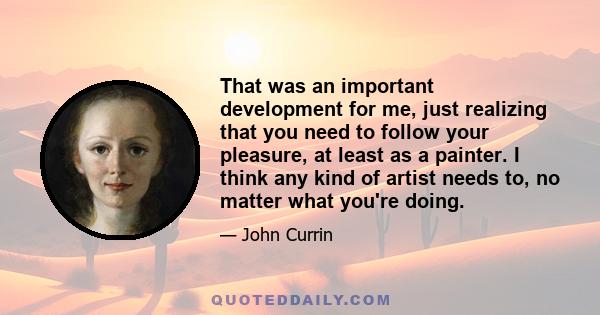 That was an important development for me, just realizing that you need to follow your pleasure, at least as a painter. I think any kind of artist needs to, no matter what you're doing.