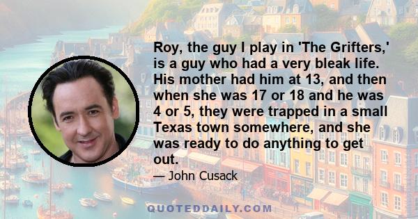 Roy, the guy I play in 'The Grifters,' is a guy who had a very bleak life. His mother had him at 13, and then when she was 17 or 18 and he was 4 or 5, they were trapped in a small Texas town somewhere, and she was ready 