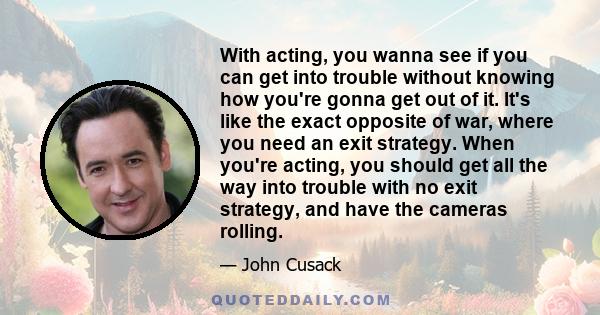 With acting, you wanna see if you can get into trouble without knowing how you're gonna get out of it. It's like the exact opposite of war, where you need an exit strategy. When you're acting, you should get all the way 