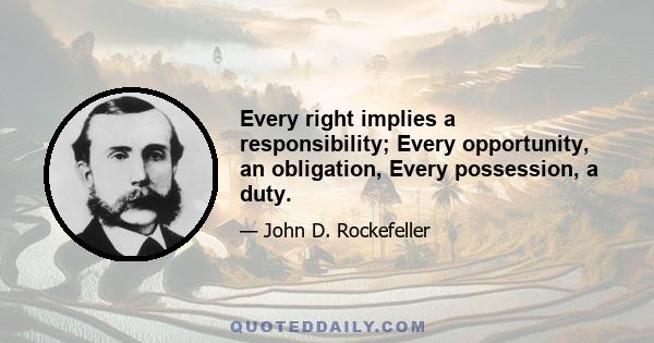 Every right implies a responsibility; Every opportunity, an obligation, Every possession, a duty.