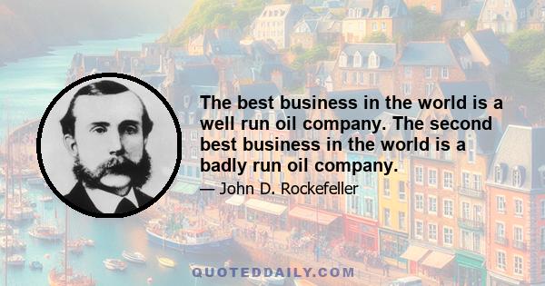 The best business in the world is a well run oil company. The second best business in the world is a badly run oil company.