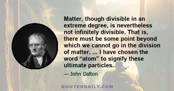 Matter, though divisible in an extreme degree, is nevertheless not infinitely divisible. That is, there must be some point beyond which we cannot go in the division of matter. ... I have chosen the word “atom” to